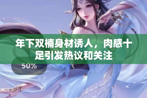 年下双楠身材诱人，肉感十足引发热议和关注