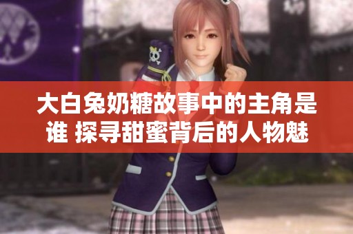 大白兔奶糖故事中的主角是谁 探寻甜蜜背后的人物魅力