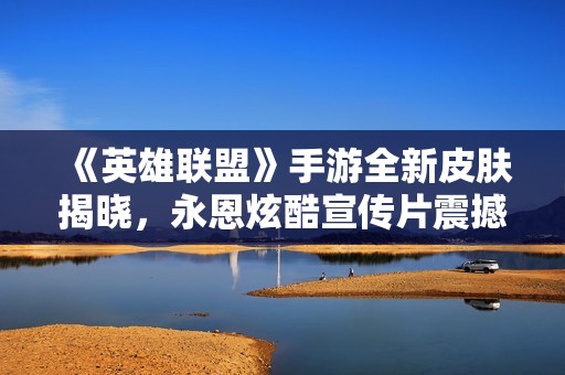 《英雄联盟》手游全新皮肤揭晓，永恩炫酷宣传片震撼上线