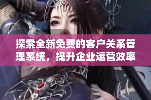 探索全新免费的客户关系管理系统，提升企业运营效率