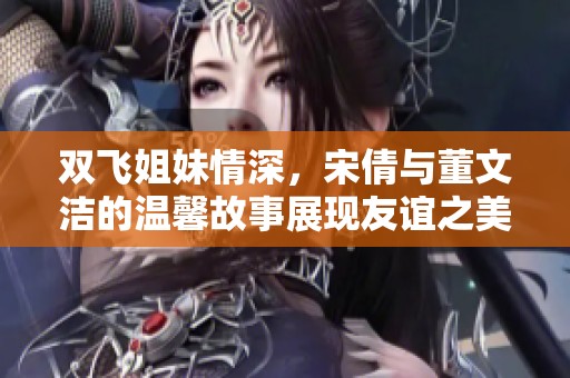 双飞姐妹情深，宋倩与董文洁的温馨故事展现友谊之美
