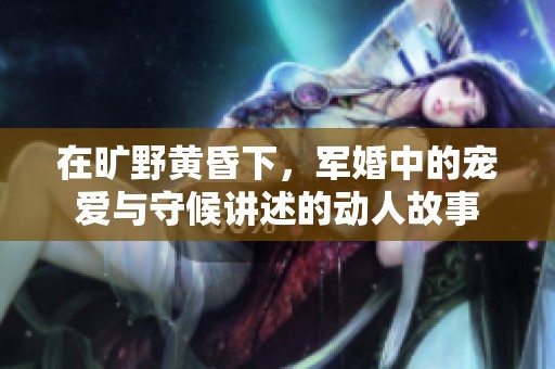 在旷野黄昏下，军婚中的宠爱与守候讲述的动人故事