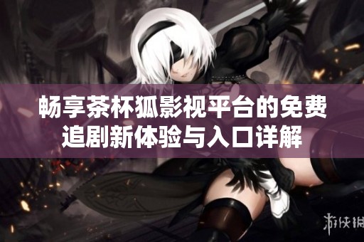 畅享茶杯狐影视平台的免费追剧新体验与入口详解