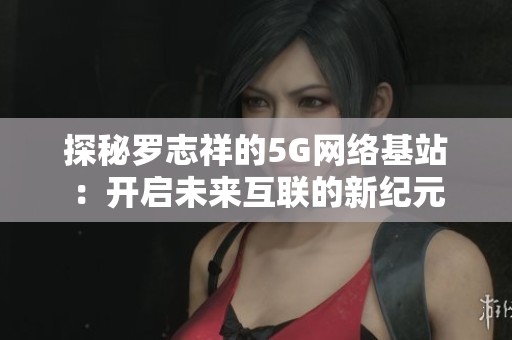 探秘罗志祥的5G网络基站：开启未来互联的新纪元