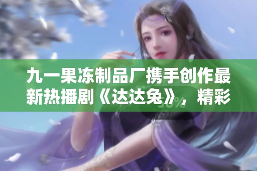 九一果冻制品厂携手创作最新热播剧《达达兔》，精彩不容错过