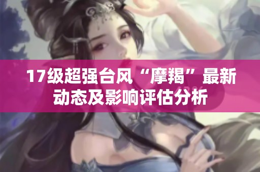 17级超强台风“摩羯”最新动态及影响评估分析