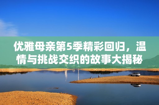 优雅母亲第5季精彩回归，温情与挑战交织的故事大揭秘