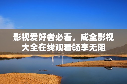 影视爱好者必看，成全影视大全在线观看畅享无阻