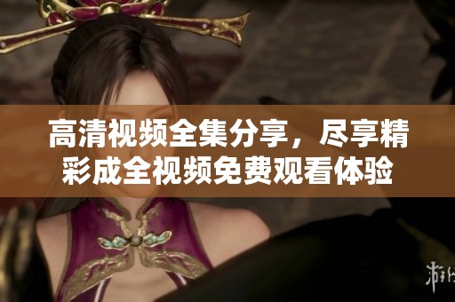 高清视频全集分享，尽享精彩成全视频免费观看体验