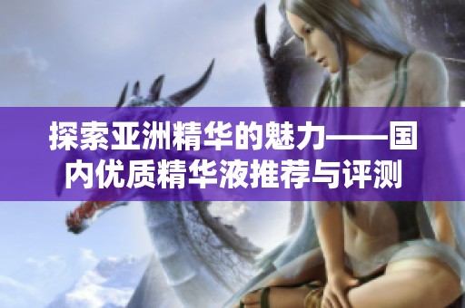 探索亚洲精华的魅力——国内优质精华液推荐与评测