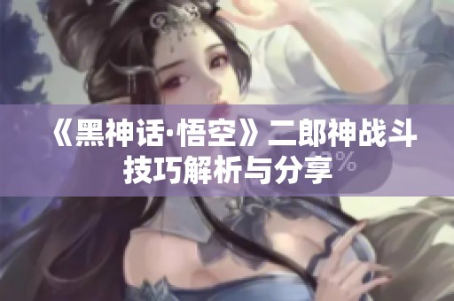 《黑神话·悟空》二郎神战斗技巧解析与分享