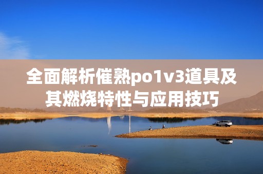 全面解析催熟po1v3道具及其燃烧特性与应用技巧