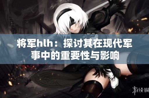 将军hlh：探讨其在现代军事中的重要性与影响