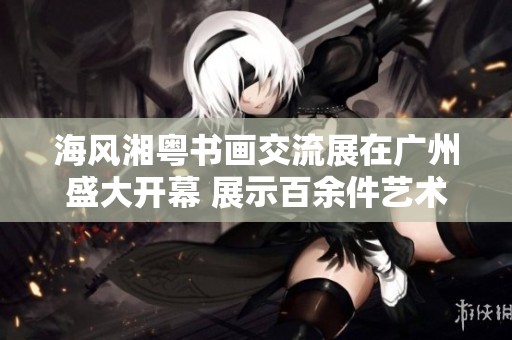海风湘粤书画交流展在广州盛大开幕 展示百余件艺术珍品