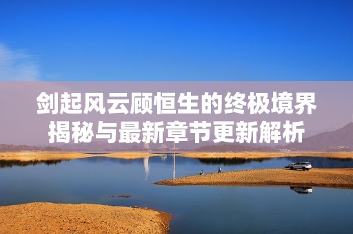 剑起风云顾恒生的终极境界揭秘与最新章节更新解析