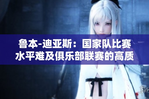鲁本-迪亚斯：国家队比赛水平难及俱乐部联赛的高质量对比