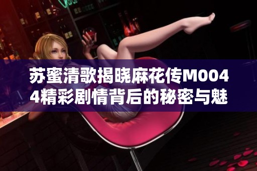苏蜜清歌揭晓麻花传M0044精彩剧情背后的秘密与魅力