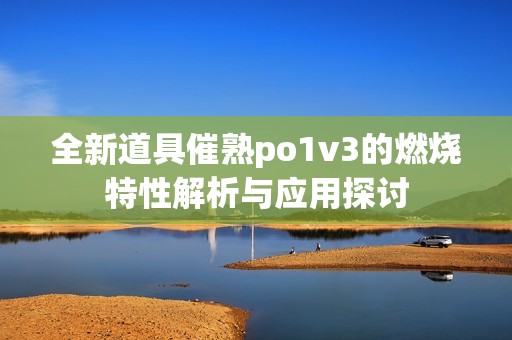 全新道具催熟po1v3的燃烧特性解析与应用探讨