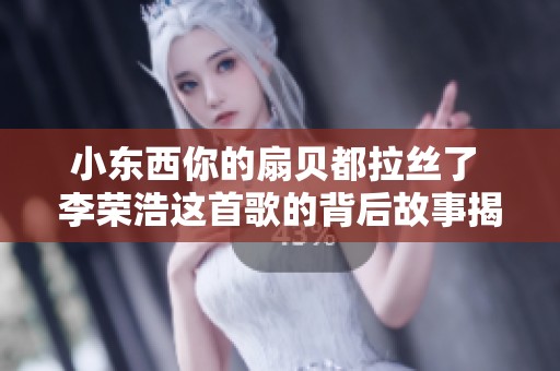 小东西你的扇贝都拉丝了 李荣浩这首歌的背后故事揭秘