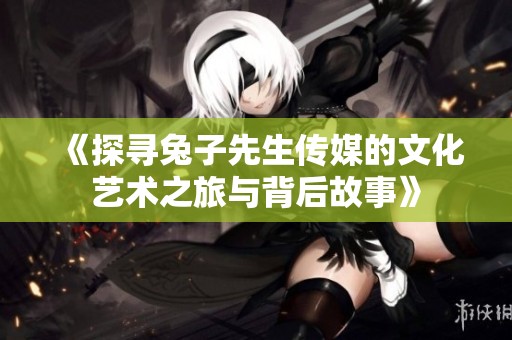 《探寻兔子先生传媒的文化艺术之旅与背后故事》