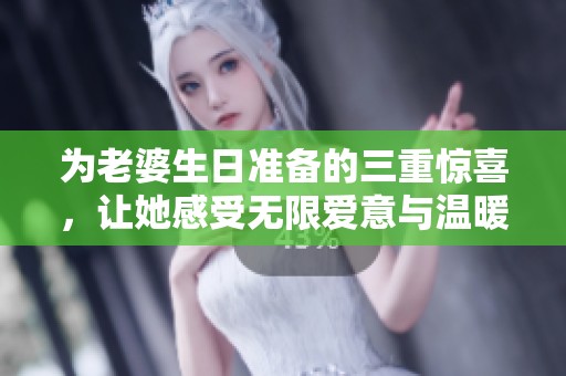 为老婆生日准备的三重惊喜，让她感受无限爱意与温暖