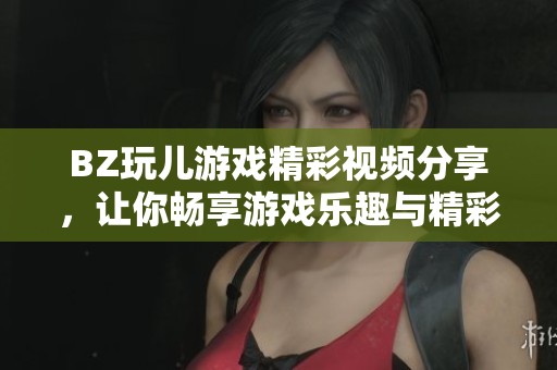 BZ玩儿游戏精彩视频分享，让你畅享游戏乐趣与精彩瞬间