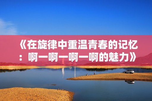 《在旋律中重温青春的记忆：啊一啊一啊一啊的魅力》