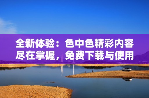 全新体验：色中色精彩内容尽在掌握，免费下载与使用指南