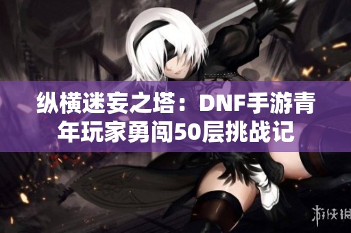 纵横迷妄之塔：DNF手游青年玩家勇闯50层挑战记