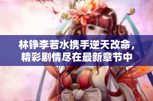 林铮李若水携手逆天改命，精彩剧情尽在最新章节中