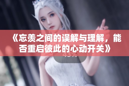 《忘羡之间的误解与理解，能否重启彼此的心动开关》