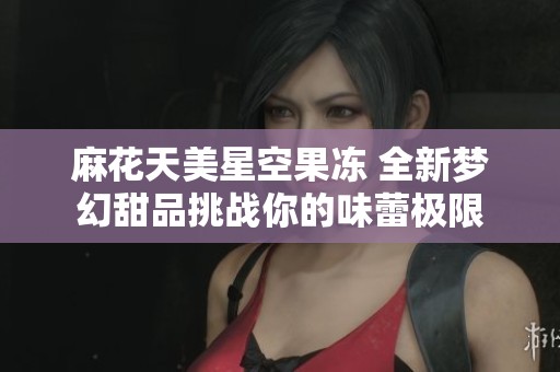 麻花天美星空果冻 全新梦幻甜品挑战你的味蕾极限