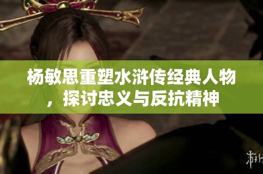 杨敏思重塑水浒传经典人物，探讨忠义与反抗精神