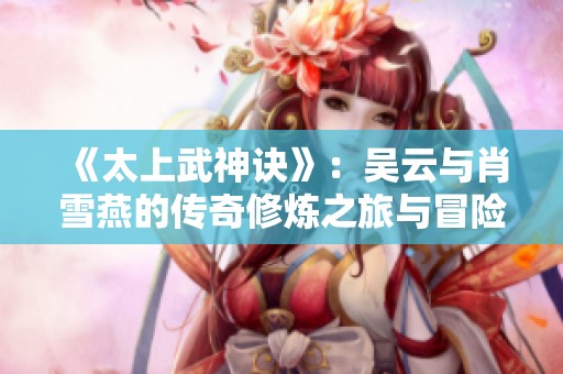 《太上武神诀》：吴云与肖雪燕的传奇修炼之旅与冒险故事