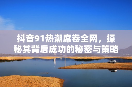 抖音91热潮席卷全网，探秘其背后成功的秘密与策略