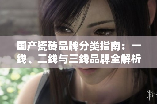 国产瓷砖品牌分类指南：一线、二线与三线品牌全解析