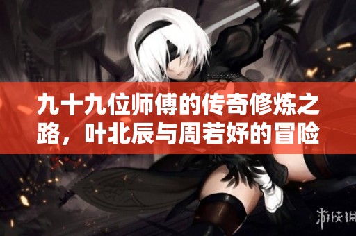 九十九位师傅的传奇修炼之路，叶北辰与周若妤的冒险旅程