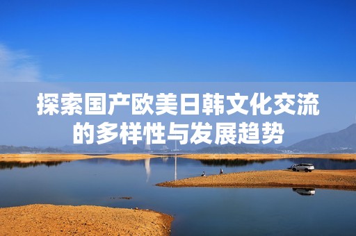 探索国产欧美日韩文化交流的多样性与发展趋势