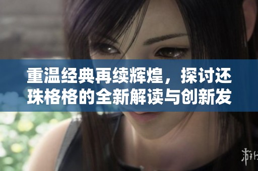重温经典再续辉煌，探讨还珠格格的全新解读与创新发展