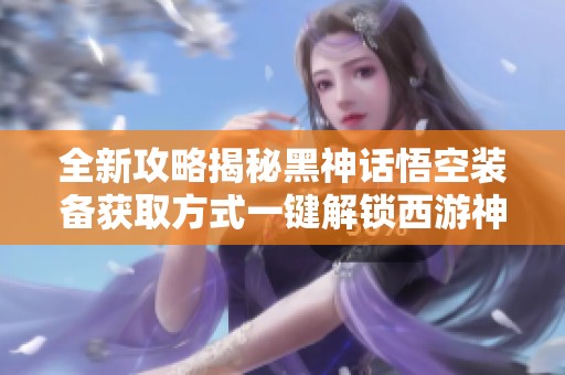 全新攻略揭秘黑神话悟空装备获取方式一键解锁西游神装