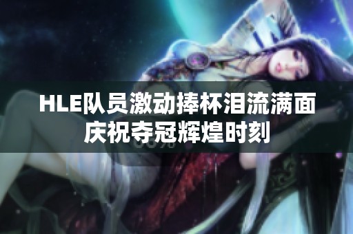HLE队员激动捧杯泪流满面庆祝夺冠辉煌时刻
