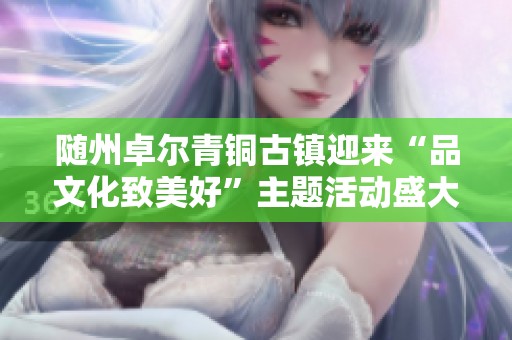 随州卓尔青铜古镇迎来“品文化致美好”主题活动盛大开启