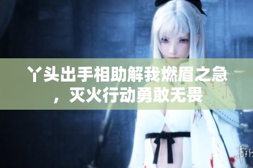 丫头出手相助解我燃眉之急，灭火行动勇敢无畏