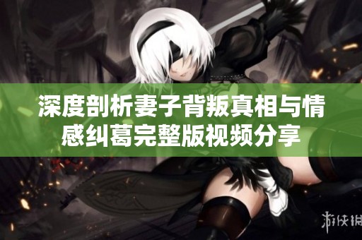 深度剖析妻子背叛真相与情感纠葛完整版视频分享