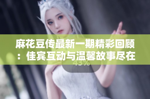 麻花豆传最新一期精彩回顾：佳宾互动与温馨故事尽在其中