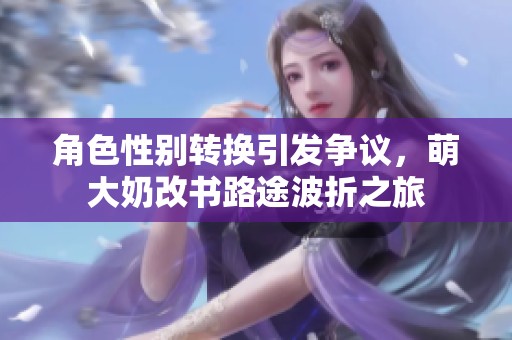 角色性别转换引发争议，萌大奶改书路途波折之旅