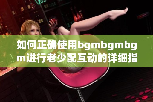 如何正确使用bgmbgmbgm进行老少配互动的详细指南