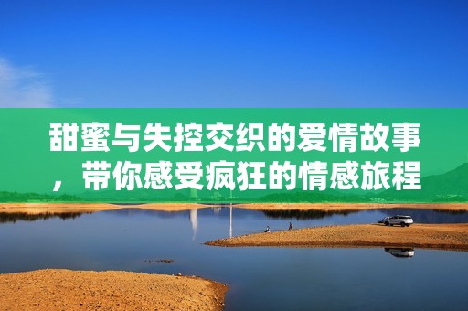 甜蜜与失控交织的爱情故事，带你感受疯狂的情感旅程