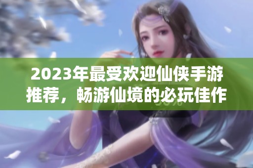 2023年最受欢迎仙侠手游推荐，畅游仙境的必玩佳作