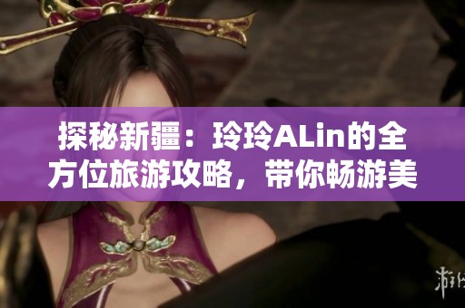 探秘新疆：玲玲ALin的全方位旅游攻略，带你畅游美丽风光